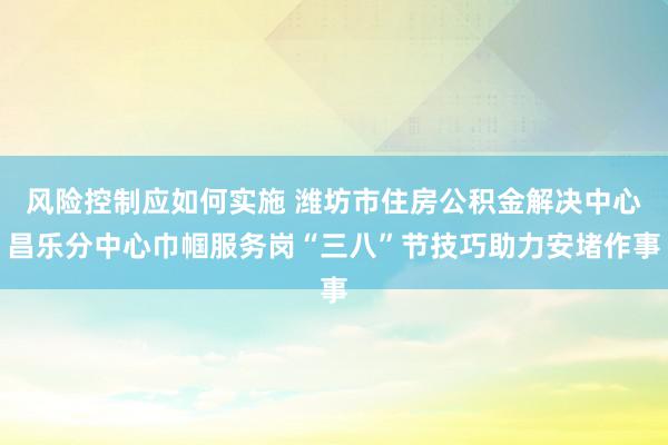 风险控制应如何实施 潍坊市住房公积金解决中心昌乐分中心巾帼服务岗“三八”节技巧助力安堵作事