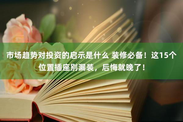 市场趋势对投资的启示是什么 装修必备！这15个位置插座别漏装，后悔就晚了！