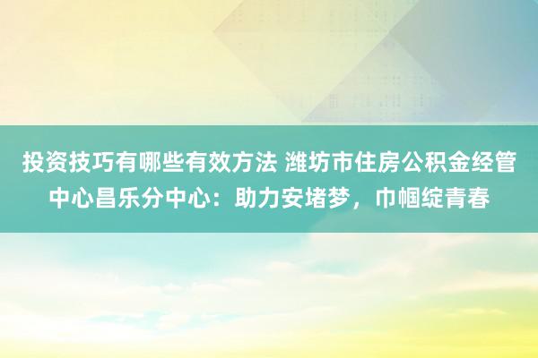 投资技巧有哪些有效方法 潍坊市住房公积金经管中心昌乐分中心：助力安堵梦，巾帼绽青春