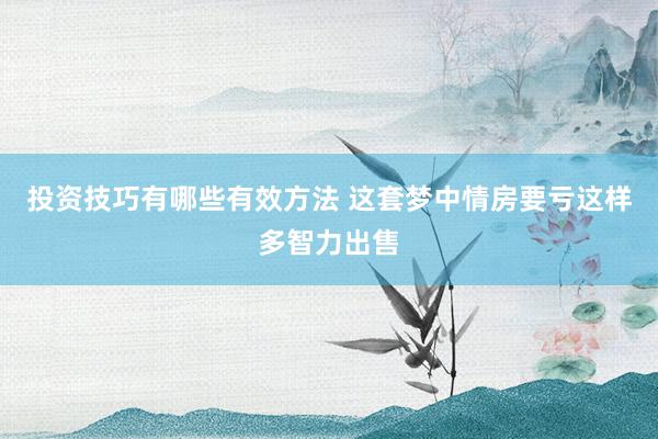 投资技巧有哪些有效方法 这套梦中情房要亏这样多智力出售