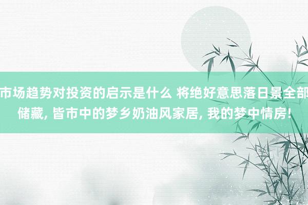 市场趋势对投资的启示是什么 将绝好意思落日景全部储藏, 皆市中的梦乡奶油风家居, 我的梦中情房!